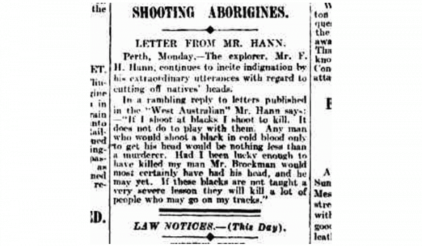 "If I shoot at blacks I shoot to kill. It does not do to play with them. Any man who would shoot a black in cold blood only to get his head would be nothing less than a murderer. Had I been lucky enough tohave killed my man Mr. Brockman would most certainly have had his head, and he may yet. If these blacks are not taught a very severe lesson they will kill a lot of people who may go on my tracks." From Melb 'Argus' 20 April 1909 - republished article - The explorer (Perth) WA 